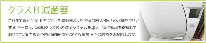 これまで歯科で使用されていた滅菌器よりもさらに厳しい医科の水準をクリアする、ヨーロッパ基準(クラスＢ)の滅菌システムを導入し衛生管理を徹底しております。院内感染予防の徹底・安心安全な環境下での診療をお約束します。